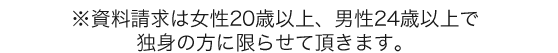 ※資料請求は女性20歳以上、男性24歳以上で独身の方に限らせて頂きます。