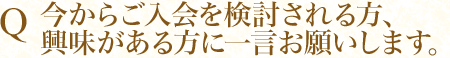 Q 今からご入会を検討される方、興味がある方に一言お願いします。