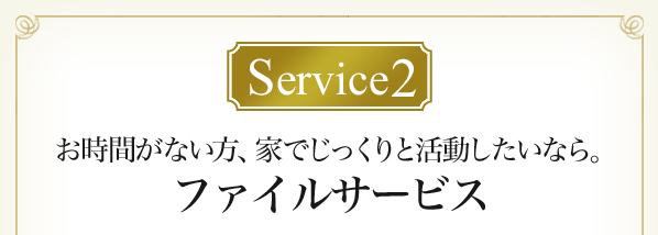 Service2 お時間がない方、家でじっくりと活動したいなら。ファイルサービス